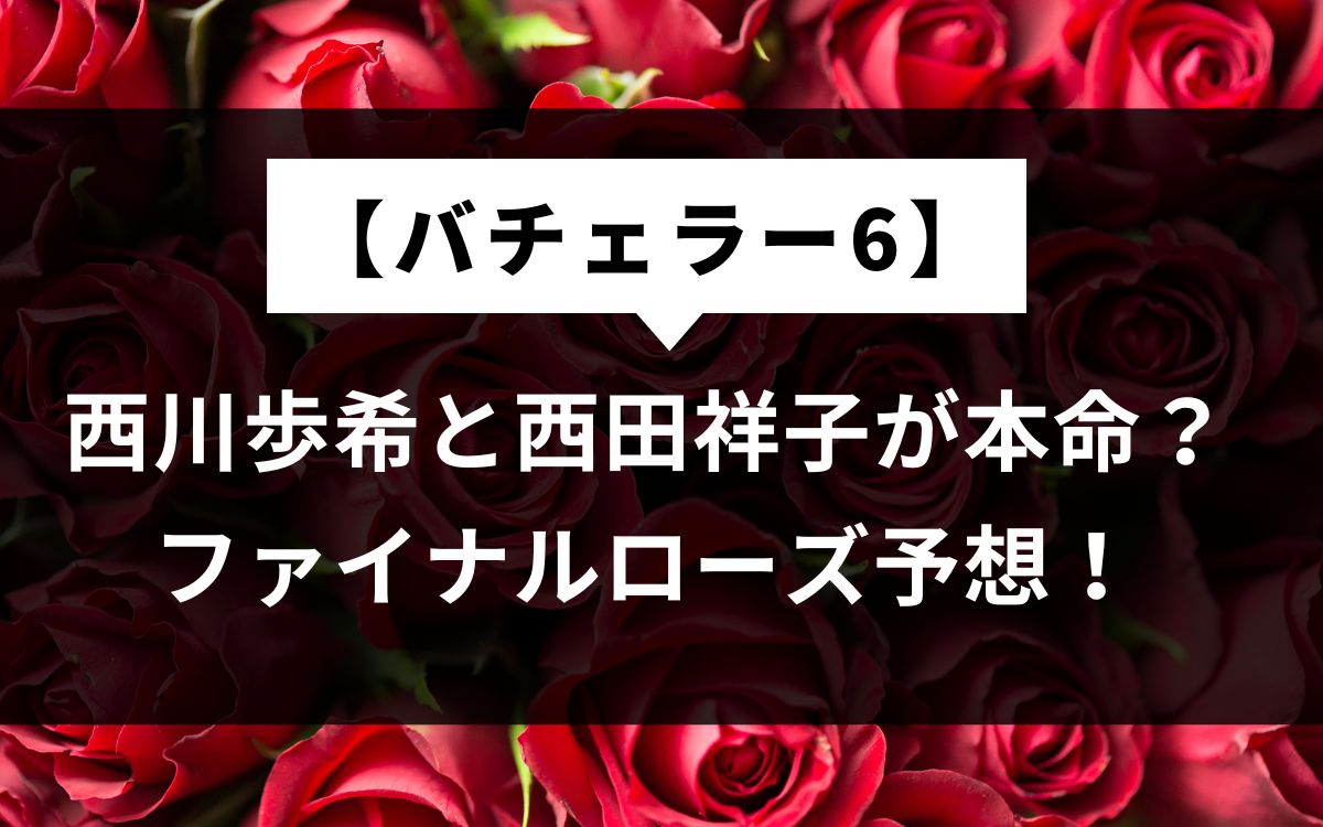 【バチェラー6】西川歩希と西田祥子が本命？ファイナルローズ予想！